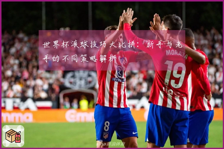 世界杯滚球技巧大比拼：新手与老手的不同策略解析