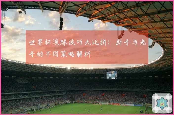 世界杯滚球技巧大比拼：新手与老手的不同策略解析